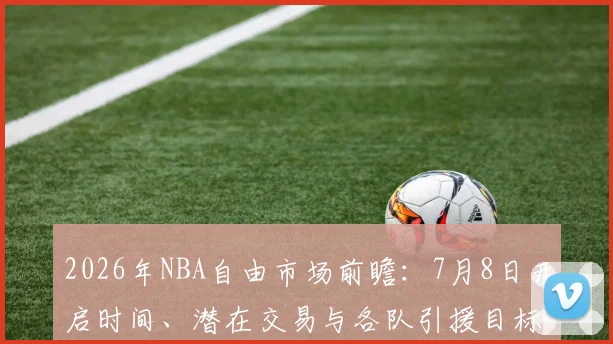 2026年NBA自由市场前瞻：7月8日开启时间、潜在交易与各队引援目标解析