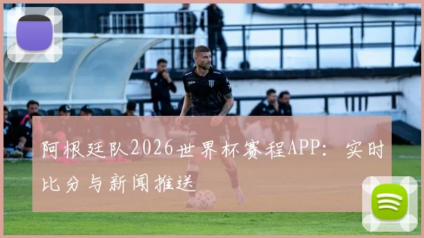 阿根廷队2026世界杯赛程APP:实时比分与新闻推送