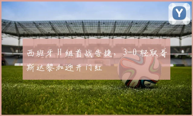 西班牙 H 组首战告捷，3-0 轻取哥斯达黎加迎开门红