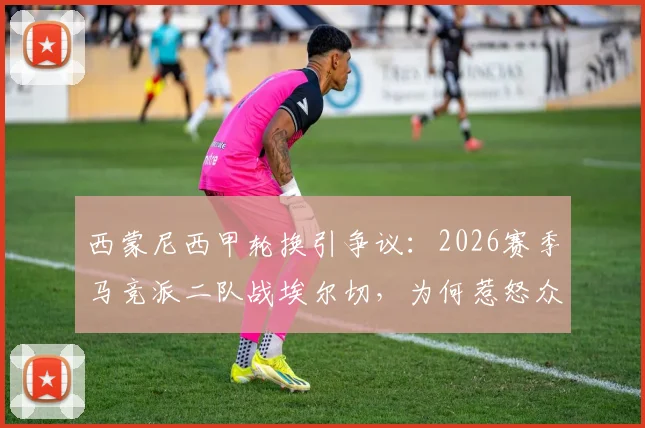 西蒙尼西甲轮换引争议：2026赛季马竞派二队战埃尔切，为何惹怒众多保级对手？详解背后原因