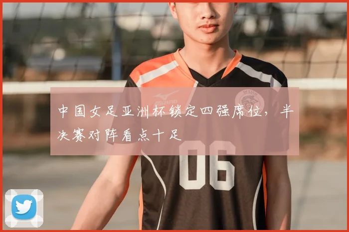 中国女足亚洲杯锁定四强席位,半决赛对阵看点十足