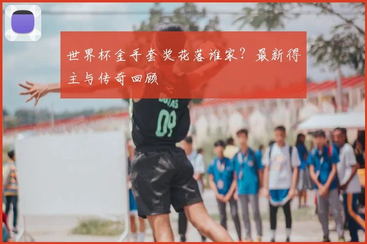 世界杯金手套奖花落谁家?最新得主与传奇回顾