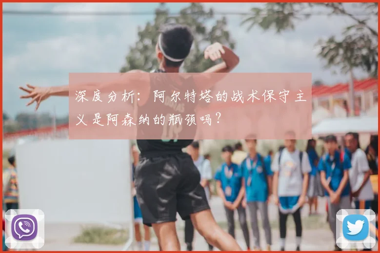深度分析:阿尔特塔的战术保守主义是阿森纳的瓶颈吗?