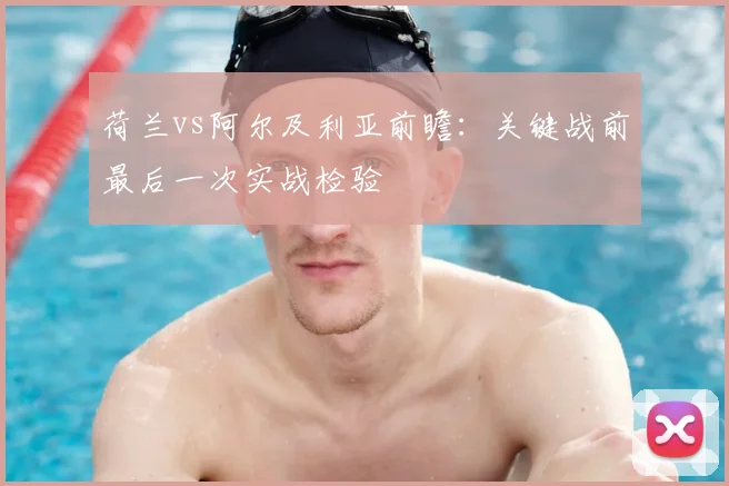 荷兰vs阿尔及利亚前瞻：关键战前最后一次实战检验
