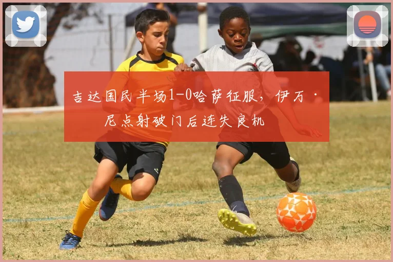 吉达国民半场1-0哈萨征服,伊万·托尼点射破门后连失良机