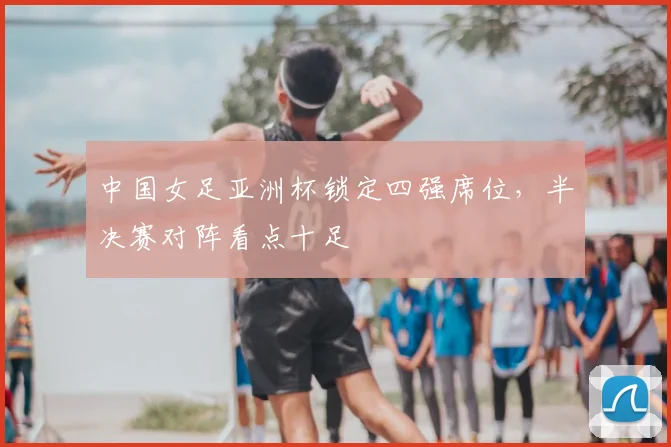 中国女足亚洲杯锁定四强席位,半决赛对阵看点十足
