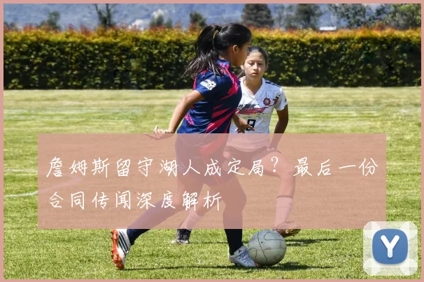 詹姆斯留守湖人成定局?最后一份合同传闻深度解析