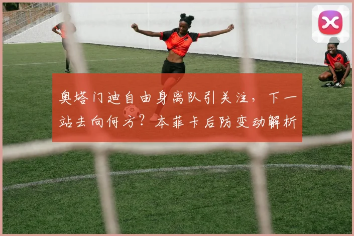 奥塔门迪自由身离队引关注，下一站去向何方？本菲卡后防变动解析