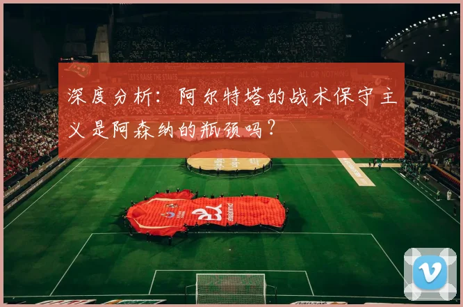 深度分析:阿尔特塔的战术保守主义是阿森纳的瓶颈吗?