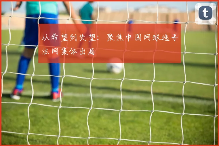 从希望到失望：聚焦中国网球选手法网集体出局