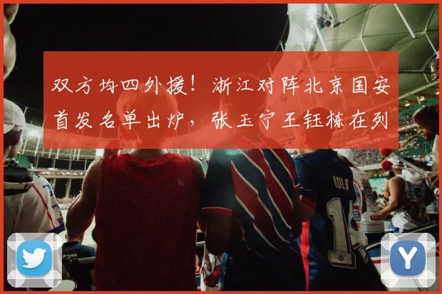 双方均四外援！浙江对阵北京国安首发名单出炉，张玉宁王钰栋在列