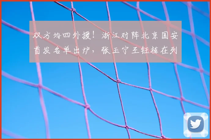 双方均四外援！浙江对阵北京国安首发名单出炉，张玉宁王钰栋在列