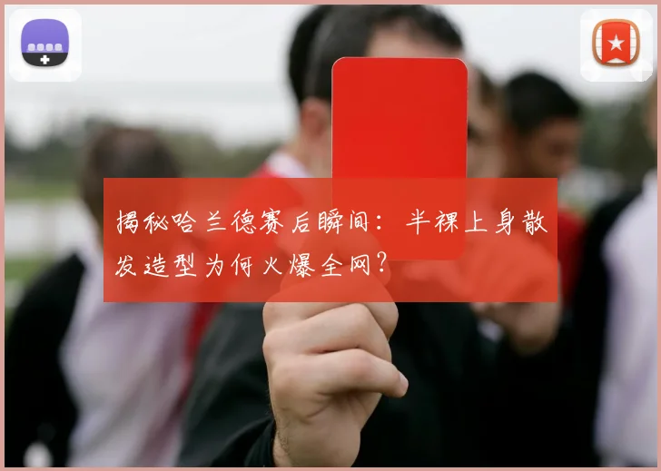揭秘哈兰德赛后瞬间：半裸上身散发造型为何火爆全网？